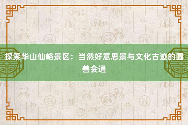 探索华山仙峪景区：当然好意思景与文化古迹的圆善会通