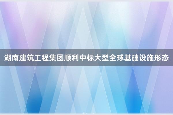湖南建筑工程集团顺利中标大型全球基础设施形态