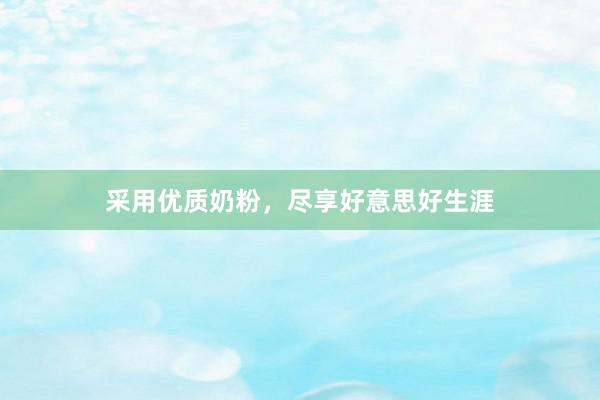 采用优质奶粉，尽享好意思好生涯