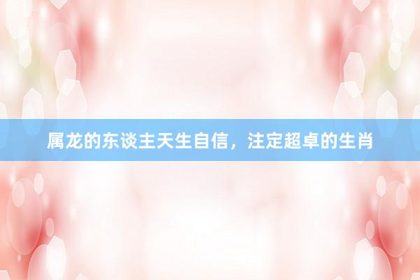属龙的东谈主天生自信，注定超卓的生肖